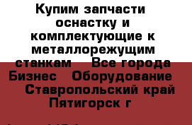  Купим запчасти, оснастку и комплектующие к металлорежущим станкам. - Все города Бизнес » Оборудование   . Ставропольский край,Пятигорск г.